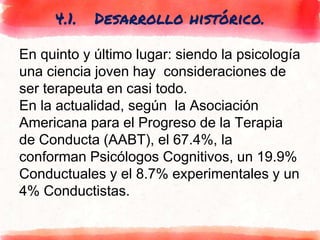 4.1. Desarrollo histórico.
En quinto y último lugar: siendo la psicología
una ciencia joven hay consideraciones de
ser terapeuta en casi todo.
En la actualidad, según la Asociación
Americana para el Progreso de la Terapia
de Conducta (AABT), el 67.4%, la
conforman Psicólogos Cognitivos, un 19.9%
Conductuales y el 8.7% experimentales y un
4% Conductistas.
 