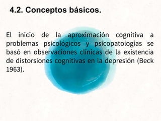 El inicio de la aproximación cognitiva a
problemas psicológicos y psicopatologías se
basó en observaciones clínicas de la existencia
de distorsiones cognitivas en la depresión (Beck
1963).
4.2. Conceptos básicos.
 