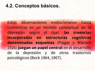 Estas observaciones evolucionaron hasta
convertirse en un modelo conceptual de la
depresión según el cual, las creencias
incorporadas en estructuras cognitivas
denominadas esquemas (Piaget y Warden
1926) juegan un papel central en el desarrollo
de la depresión y de otros trastornos
psicológicos (Beck 1964, 1967).
4.2. Conceptos básicos.
 