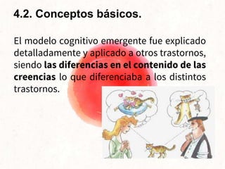 El modelo cognitivo emergente fue explicado
detalladamente y aplicado a otros trastornos,
siendo las diferencias en el contenido de las
creencias lo que diferenciaba a los distintos
trastornos.
4.2. Conceptos básicos.
 