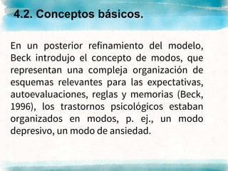 En un posterior refinamiento del modelo,
Beck introdujo el concepto de modos, que
representan una compleja organización de
esquemas relevantes para las expectativas,
autoevaluaciones, reglas y memorias (Beck,
1996), los trastornos psicológicos estaban
organizados en modos, p. ej., un modo
depresivo, un modo de ansiedad.
4.2. Conceptos básicos.
 