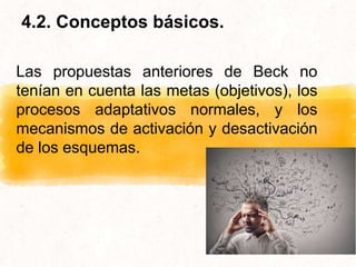 Las propuestas anteriores de Beck no
tenían en cuenta las metas (objetivos), los
procesos adaptativos normales, y los
mecanismos de activación y desactivación
de los esquemas.
4.2. Conceptos básicos.
 