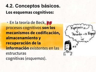 “
Los esquemas cognitivos:
▸En la teoría de Beck, los
procesos cognitivos son los
mecanismos de codificación,
almacenamiento y
recuperación de la
información existentes en las
estructuras
cognitivas (esquemas).
4.2. Conceptos básicos.
 