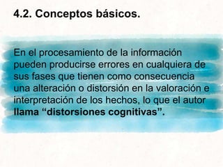 En el procesamiento de la información
pueden producirse errores en cualquiera de
sus fases que tienen como consecuencia
una alteración o distorsión en la valoración e
interpretación de los hechos, lo que el autor
llama “distorsiones cognitivas”.
4.2. Conceptos básicos.
 