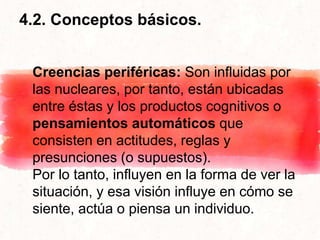 4.2. Conceptos básicos.
Creencias periféricas: Son influidas por
las nucleares, por tanto, están ubicadas
entre éstas y los productos cognitivos o
pensamientos automáticos que
consisten en actitudes, reglas y
presunciones (o supuestos).
Por lo tanto, influyen en la forma de ver la
situación, y esa visión influye en cómo se
siente, actúa o piensa un individuo.
 