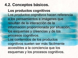 4.2. Conceptos básicos.
Los productos cognitivos
Los productos cognitivos hacen referencia
a los pensamientos e imágenes que
resultan de la interacción de la
información proporcionada por situación,
los esquemas y creencias y de los
procesos cognitivos.
Los contenidos de los productos
cognitivos suelen ser más fácilmente
accesibles a la conciencia que los
esquemas y los procesos cognitivos.
 