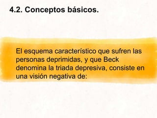 4.2. Conceptos básicos.
El esquema característico que sufren las
personas deprimidas, y que Beck
denomina la triada depresiva, consiste en
una visión negativa de:
 