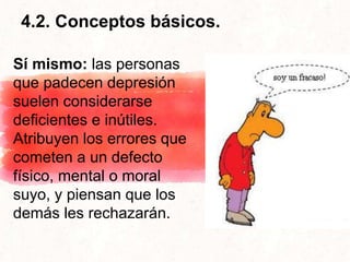 4.2. Conceptos básicos.
Sí mismo: las personas
que padecen depresión
suelen considerarse
deficientes e inútiles.
Atribuyen los errores que
cometen a un defecto
físico, mental o moral
suyo, y piensan que los
demás les rechazarán.
 