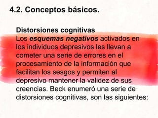 4.2. Conceptos básicos.
Distorsiones cognitivas
Los esquemas negativos activados en
los individuos depresivos les llevan a
cometer una serie de errores en el
procesamiento de la información que
facilitan los sesgos y permiten al
depresivo mantener la validez de sus
creencias. Beck enumeró una serie de
distorsiones cognitivas, son las siguientes:
 