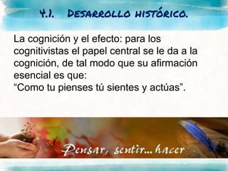 4.1. Desarrollo histórico.
La cognición y el efecto: para los
cognitivistas el papel central se le da a la
cognición, de tal modo que su afirmación
esencial es que:
“Como tu pienses tú sientes y actúas”.
 