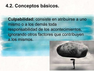 4.2. Conceptos básicos.
Culpabilidad: consiste en atribuirse a uno
mismo o a los demás toda
responsabilidad de los acontecimientos,
ignorando otros factores que contribuyen
a los mismos.
 