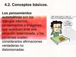 4.2. Conceptos básicos.
Los pensamientos
automáticos son los
diálogos internos,
pensamientos o imágenes
que aparecen ante una
situación determinada, y los
pacientes suelen
considerarlos afirmaciones
verdaderas no
distorsionadas.
 