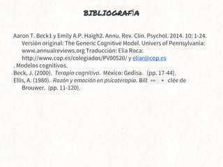 BIBLIOGRAFÍA
Aaron T. Beck1 y Emily A.P. Haigh2. Annu. Rev. Clin. Psychol. 2014. 10: 1-24.
Versión original: The Generic Cognitive Model. Univers of Pennsylvania:
www.annualreviews.org Traducción: Elia Roca:
http://www.cop.es/colegiados/PV00520/ y eliar@cop.es
. Modelos cognitivos.
Beck, J. (2000). Terapia cognitiva. México: Gedisa. (pp. 17-44).
Ellis, A. (1980). Razón y emoción en psicoterapia. Bilbao: Desclée de
Brouwer. (pp. 11-120).
 