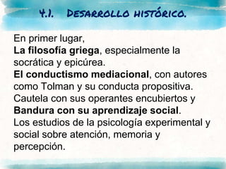 4.1. Desarrollo histórico.
En primer lugar,
La filosofía griega, especialmente la
socrática y epicúrea.
El conductismo mediacional, con autores
como Tolman y su conducta propositiva.
Cautela con sus operantes encubiertos y
Bandura con su aprendizaje social.
Los estudios de la psicología experimental y
social sobre atención, memoria y
percepción.
 