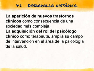4.1. Desarrollo histórico.
La aparición de nuevos trastornos
clínicos como consecuencia de una
sociedad más compleja.
La adquisición del rol del psicólogo
clínico como terapeuta, amplia su campo
de intervención en el área de la psicología
de la salud.
 