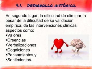 4.1. Desarrollo histórico.
En segundo lugar, la dificultad de eliminar, a
pesar de la dificultad de su validación
empírica, de las intervenciones clínicas
aspectos como:
Valores
Creencias
Verbalizaciones
Cogniciones
Pensamientos y
Sentimientos
 