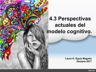 4.3 Perspectivas
actuales del
modelo cognitivo.
Laura O. Eguia Magaña
Octubre 2017
 