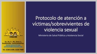Protocolo de atención a
víctimas/sobrevivientes de
violencia sexual
Ministerio de Salud Pública y Asistencia Social
2a. Av. 5 - 45, Zona 1;
Guatemala, Centroamérica.
www.conacmi.org
contacto@conacmi.org
Tel. 2230-2199; 2220-7400
 