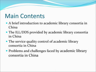 Main	Contents
—  A	brief	introduction	to	academic	library	consortia	in	
China	
—  The	ILL/DDS	provided	by	academic	library	consortia	
in	China	
—  The	service	quality	control	of	academic	library	
consortia	in	China	
—  Problems	and	challenges	faced	by	academic	library	
consortia	in	China	
 