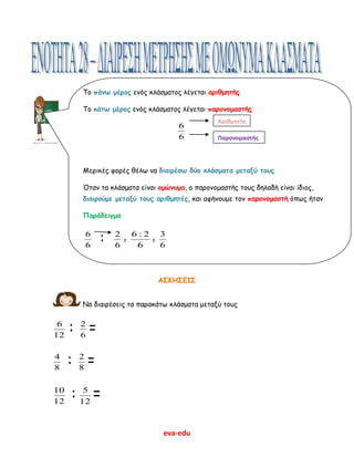 eva-edu
ΑΣΚΗΣΕΙΣ
Να διαιρέσεις τα παρακάτω κλάσματα μεταξύ τους
12
6
: 6
2
=
8
4
: 8
2
=
12
10
: 12
5
=
Το πάνω μέρος ενός κλάσματος λέγεται αριθμητής
Το κάτω μέρος ενός κλάσματος λέγεται παρονομαστής
6
6
Μερικές φορές θέλω να διαιρέσω δύο κλάσματα μεταξύ τους
Όταν τα κλάσματα είναι ομώνυμα, ο παρονομαστής τους δηλαδή είναι ίδιος,
διαιρούμε μεταξύ τους αριθμητές, και αφήνουμε τον παρονομαστή όπως ήταν
Παράδειγμα
6
6
: 6
2
=
6
2:6
=
6
3
Αριθμητής
Παρονομαστής
 