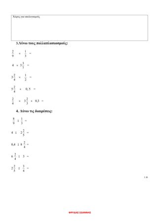 ΦΡΥΔΑΣ ΙΩΑΝΝΗΣ
Χώρος για υπολογισμούς
3.Λύνω τους πολλαπλασιασμούς:
9
2

3
1
=
4  3
7
3
=
3
4
2

2
1
=
5
4
2
 0, 5 =
4
2
 3
3
2
 0,3 =
4. Λύνω τις διαιρέσεις:
9
8
:
3
1
=
4 : 2
5
2
=
0,4 : 8
4
2
=
6
4
2
: 3 =
2
5
2
:
4
3
=
Ι. Φ.
 