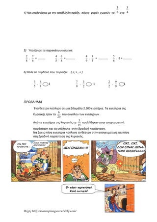 Πηγή: http://ioannaprangiou.weebly.com/
4) Να υπολογίσεις με την κατάλληλη πράξη, πόσες φορές χωρούν τα 8
3
στα 4
3
5) Υπολόγισε τα παρακάτω γινόμενα:
8
2
.
6
7
= .........
5
4
.
8
6
= ...........
9
4
.
5
8
= ............
6
5
. 8 = ...........
6) Βάλε το σύμβολο που ταιριάζει: ( <, > , = )
5
3
.
8
6
1
9
7
.
2
3
1
2
2
.
9
9
1
ΠΡΟΒΛΗΜΑ
Ένα θέατρο πούλησε σε μια βδομάδα 2.500 εισιτήρια. Τα εισιτήρια της
Κυριακής ήταν τα
20
6
του συνόλου των εισιτηρίων .
Από τα εισιτήρια της Κυριακής τα
15
5
πουλήθηκαν στην απογευματινή
παράσταση και τα υπόλοιπα στην βραδινή παράσταση.
Να βρεις πόσα εισιτήρια πούλησε το θέατρο στην απογευματινή και πόσα
στη βραδινή παράσταση της Κυριακής.
Εν πάσει περιπτώσει!
Καλή επιτυχία!
 