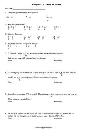 Μαθηματικά Ε΄ ΤΑΞΗ 4η ενότητα
ΟΝΟΜΑ:______________________________
1. Γράψε τους αντίστροφους των αριθμών:
2 __ 3 __ 5 __
3 6
2. Κάνε τους πολ/σμούς:
2 Χ 3 = 1 Χ 2 = 5 Χ 1 = 4 Χ 3 =
3 5 8 9 6 4 5
3. Κάνε τις διαιρέσεις:
6 : 3 = 3 : 2 = 10 : 2 = 9 : 3 =
9 5 8 6 5 5 4 4
4. Συμπλήρωσε ώστε να ισχύει η ισότητα:
3 Χ ___ = 1 8 Χ ___ = 1
9
5. Ο Γιώργος ξόδεψε τα 5 των χρημάτων του για να αγοράσει ένα εισιτήριο
12
θεάτρου. Αν είχε 60€, πόσα χρήματα τού έμειναν;
Λύση: Απάντηση:
6. Ο Γιάννης είχε 32 αυτοκόλλητα. Χάρισε στον φίλο του τον Πέτρο τα 3 και στον φίλο του
8
τον Πέτρο το 1 των υπολοίπων. Πόσα αυτοκόλλητα τού έμειναν;
5
Λύση: Απάντηση:
7. Μία δεξαμενή περιέχει 550 λίτρα λάδι. Πουλήθηκαν τα 3 της ποσότητας προς 6€ το λίτρο.
5
Πόσα χρήματα εισπράχθησαν;
Λύση: Απάντηση:
8. Να βρεις το εμβαδό και την περίμετρο ενός τετραγώνου με πλευρά 5 μ., καθώς και το
εμβαδό και την περίμετρο ενός ορθογωνίου με μήκος 5 μ. και πλάτος 7 μ.
Λύση: Απάντηση:
Ιωαννίδης Νικόλαος
 