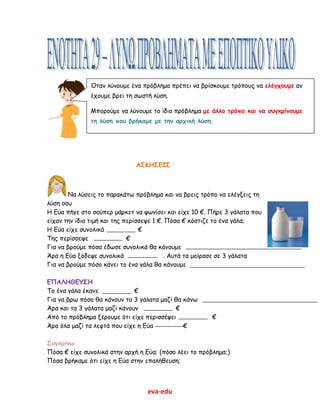 eva-edu
ΑΣΚΗΣΕΙΣ
Να λύσεις το παρακάτω πρόβλημα και να βρεις τρόπο να ελέγξεις τη
λύση σου
Η Εύα πήγε στο σούπερ μάρκετ να ψωνίσει και είχε 10 €. Πήρε 3 γάλατα που
είχαν την ίδια τιμή και της περίσσεψε 1 €. Πόσα € κόστιζε το ένα γάλα;
Η Εύα είχε συνολικά €
Της περίσσεψε €
Για να βρούμε πόσα έδωσε συνολικά θα κάνουμε
Άρα η Εύα ξόδεψε συνολικά . Αυτά τα μοίρασε σε 3 γάλατα
Για να βρούμε πόσο κάνει το ένα γάλα θα κάνουμε
ΕΠΑΛΗΘΕΥΣΗ
Το ένα γάλα έκανε €
Για να βρω πόσο θα κάνουν τα 3 γάλατα μαζί θα κάνω
Άρα και τα 3 γάλατα μαζί κάνουν €
Από το πρόβλημα ξέρουμε ότι είχε περισσέψει €
Άρα όλα μαζί τα λεφτά που είχε η Εύα €
Συγκρίνω
Πόσα € είχε συνολικά στην αρχή η Εύα; (πόσο λέει το πρόβλημα;)
Πόσα βρήκαμε ότι είχε η Εύα στην επαλήθευση;
Όταν λύνουμε ένα πρόβλημα πρέπει να βρίσκουμε τρόπους να ελέγχουμε αν
έχουμε βρει τη σωστή λύση.
Μπορούμε να λύνουμε το ίδιο πρόβλημα με άλλο τρόπο και να συγκρίνουμε
τη λύση που βρήκαμε με την αρχική λύση.
 