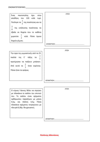 ΟΝΟΜΑΤΕΠΩΝΥΜΟ:____________________________________________________________
Παλάνης Αθανάσιος
Ένας παντοπώλης έχει στην
αποθήκη του 120 κιλά τυρί.
Πούλησε τα
5
3
της ποσότητας και τα
8
5
της υπόλοιπης ποσότητας τα
έβαλε σε δοχεία που το καθένα
χωρούσε
2
1
κιλά. Πόσα όμοια
δοχεία γέμισε;
ΛΥΣΗ
ΑΠΑΝΤΗΣΗ:…………………………………………………………..
Την ώρα της γυμναστικής από τα 25
παιδιά της Ε΄ τάξης τα
5
3
προτίμησαν να παίξουν μπάσκετ.
Από αυτά τα
3
2
ήταν κορίτσια.
Πόσα ήταν τα αγόρια;
ΛΥΣΗ
ΑΠΑΝΤΗΣΗ:…………………………………………………………..
Ο κύριος Γιάννης θέλει να στρώσει
με πλακάκια το σαλόνι του σπιτιού
του. Το σαλόνι είναι σχήματος
ορθογωνίου παραλ/μου με μήκος
4,5μ. και πλάτος 3,5μ. Πόσα
πλακάκια σχήματος τετραγώνου με
πλευρά 0,30μ. θα χρειαστεί;
ΛΥΣΗ
ΑΠΑΝΤΗΣΗ:…………………………………………………………..
 