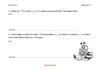 ΕΝΟΤΗΤΑ 4 ΚΕΦΑΛΑΙΟ 27
Ειρήνη Ξαγοράρη
3. Η Μαρία είχε
5
436
€ και έδωσε το
8
1
για να αγοράσει ένα λογοτεχνικό βιβλίο. Πόσα χρήματα έδωσε;
Λύση:
Απάντηση: ……………………………………………………………………………………………………………………………………………………………………………
4. Η Ελένη διαβάζει ένα βιβλίο 432 σελίδων. Την Κυριακή διάβασε το
6
1
των σελίδων και τη Δευτέρα το
9
1
των σελίδων.
Πόσες σελίδες διάβασε συνολικά και τις δύο μέρες;
Λύση:
Απάντηση: ……………………………………………………………………………………………………………………………………………………………………………
 