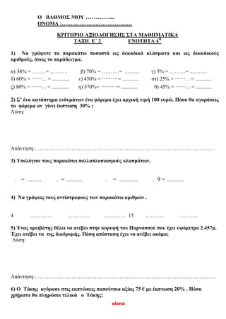elena
Ο ΒΑΘΜΟΣ ΜΟΥ …………...
ΟΝΟΜΑ :……………………………….…
ΚΡΙΤΗΡΙΟ ΑΞΙΟΛΟΓΗΣΗΣ ΣΤΑ ΜΑΘΗΜΑΤΙΚΑ
ΤΑΞΗ Ε΄ 2 ΕΝΟΤΗΤΑ 4Η
1) Να γράψετε τα παρακάτω ποσοστά ως δεκαδικά κλάσματα και ως δεκαδικούς
αριθμούς, όπως το παράδειγμα.
α) 34% = ………= ………. β) 70% = ……….= ........... γ) 5% = ………= .............
δ) 60% = ……..= ............. ε) 450% = ………= ............ στ) 25% = ……..= ............
ζ) 80% = ……..= ............. η) 570%= ………= ............ θ) 45% = ……..= ............
2) Σ’ ένα κατάστημα ενδυμάτων ένα φόρεμα έχει αρχική τιμή 100 ευρώ. Πόσο θα αγοράσεις
το φόρεμα αν γίνει έκπτωση 30% ;
Λύση:
Απάντηση:…………………………………………………………………………………………
3) Υπολόγισε τους παρακάτω πολλαπλασιασμούς κλασμάτων.
. = ......... . = ........... . = ............ . 9 = ...........
4) Να γράψεις τους αντίστροφους των παρακάτω αριθμών .
4 ………… ………… ………… 15 ……….. ………..
5) Ένας ορειβάτης θέλει να ανέβει στην κορυφή του Παρνασσού που έχει υψόμετρο 2.457μ.
Έχει ανέβει τα της διαδρομής. Πόση απόσταση έχει να ανέβει ακόμα;
Λύση:
Απάντηση:…………………………………………………………………………………………
6) Ο Τάκης αγόρασε στις εκπτώσεις παπούτσια αξίας 75 € με έκπτωση 20% . Πόσα
χρήματα θα πληρώσει τελικά ο Τάκης;
 