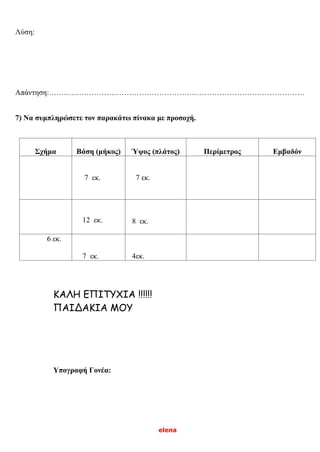 elena
Λύση:
Απάντηση:…………………………………………………………………………………………
7) Να συμπληρώσετε τον παρακάτω πίνακα με προσοχή.
ΚΑΛΗ ΕΠΙΤΥΧΙΑ !!!!!!
ΠΑΙΔΑΚΙΑ ΜΟΥ
Υπογραφή Γονέα:
Σχήμα Βάση (μήκος) Ύψος (πλάτος) Περίμετρος Εμβαδόν
7 εκ. 7 εκ.
12 εκ. 8 εκ.
6 εκ.
7 εκ. 4εκ.
 
