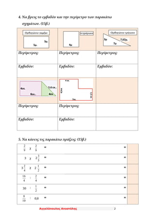 Αγγελόπουλος Αποστόλης 2
4. Να βρεις το εμβαδόν και την περίμετρο των παρακάτω
σχημάτων. (15β.)
Περίμετρος: Περίμετρος: Περίμετρος:
Εμβαδόν: Εμβαδόν: Εμβαδόν:
Περίμετρος: Περίμετρος:
Εμβαδόν: Εμβαδόν:
5. Να κάνεις τις παρακάτω πράξεις: (15β.)
9
2
χ
9
2 = =
3 χ 2
5
3 = =
3
4
2 χ 2
2
1
= =
4
16 :
4
2
= =
30 :
2
1 = =
10
8 : 0,8 = =
5μ.
3μ.
4μ
.
Ορθογώνιο τρίγωνοτετράγωνοΟρθογώνιο παρ/μο
3μ
. 7μ
.
7,62μ.
4εκ.
.
6εκ..
5,6 εκ..
4εκ.
.
 
