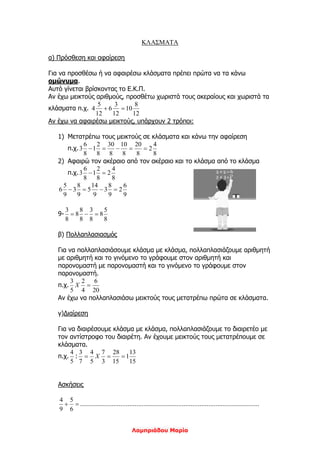 Λαμπριάδου Μαρία
ΚΛΑΣΜΑΤΑ
α) Πρόσθεση και αφαίρεση
Για να προσθέσω ή να αφαιρέσω κλάσματα πρέπει πρώτα να τα κάνω
ομώνυμα.
Αυτό γίνεται βρίσκοντας το Ε.Κ.Π.
Αν έχω μεικτούς αριθμούς, προσθέτω χωριστά τους ακεραίους και χωριστά τα
κλάσματα π.χ.
12
8
10
12
3
6
12
5
4 
Αν έχω να αφαιρέσω μεικτούς, υπάρχουν 2 τρόποι:
1) Μετατρέπω τους μεικτούς σε κλάσματα και κάνω την αφαίρεση
π.χ.
8
4
2
8
20
8
10
8
30
8
2
1
8
6
3 
2) Αφαιρώ τον ακέραιο από τον ακέραιο και το κλάσμα από το κλάσμα
π.χ.
8
4
2
8
2
1
8
6
3 
9
6
2
9
8
3
9
14
5
9
8
3
9
5
6 
9-
8
5
8
8
3
8
8
8
8
3

β) Πολλαπλασιασμός
Για να πολλαπλασιάσουμε κλάσμα με κλάσμα, πολλαπλασιάζουμε αριθμητή
με αριθμητή και το γινόμενο το γράφουμε στον αριθμητή και
παρονομαστή με παρονομαστή και το γινόμενο το γράφουμε στον
παρονομαστή.
π.χ.
20
6
4
2
5
3
X
Αν έχω να πολλαπλασιάσω μεικτούς τους μετατρέπω πρώτα σε κλάσματα.
γ)Διαίρεση
Για να διαιρέσουμε κλάσμα με κλάσμα, πολλαπλασιάζουμε το διαιρετέο με
τον αντίστροφο του διαιρέτη. Αν έχουμε μεικτούς τους μετατρέπουμε σε
κλάσματα.
π.χ.
5
4
:
15
13
1
15
28
3
7
5
4
7
3
 X
Ασκήσεις

6
5
9
4
…………………………………………………………………………………………
 