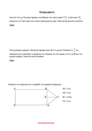 ΠΑΠΑΤΣΑΝΗ ΚΑΤΕΡΙΝΑ
ΠΡΟΒΛΗΜΑΤΑ
Από ένα τόπι με 75 μέτρα ύφασμα, πουλήθηκαν την πρώτη μέρα , τη δεύτερη 17
μέτρα και την Τρίτη όσες και τις δύο προηγούμενες μαζί. Πόσα μέτρα έμειναν απούλητα;
Λύση
Ένας έμπορος αγόρασε 120 μέτρα ύφασμα προς 45 € το μέτρο. Πούλησε τα του
υφάσματος και εισέπραξε τα χρήματα που πλήρωσε για την αγορά, ενώ το υπόλοιπο του
έμειναν κέρδος. Πόσα στα εκατό κέρδισε;
Λύση
Να βρεις την περίμετρο και το εμβαδό του παρακάτω σχήματος.
Α Β ΑΕ = 3 εκ.
ΑΒ = 5 εκ.
Ζ Γ ΒΓ = 2,5εκ.
ΓΖ = 2 εκ.
Ε Δ
 