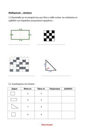 Σάσα Κιορπέ
Μαθηματικά - Ασκήσεις
1 ) Προσπαθώ με τα στοιχεία που μου δίνει η κάθε εικόνα να υπολογίσω το
εμβαδόν των παρακάτω γεωμετρικών σχημάτων :
................................................. ................................................................
............................................................ ...................................................................
2 ) Συμπληρώνω τον πίνακα :
Σχήμα Βάση εκ. Ύψος εκ. Περίμετρος Εμβαδόν
5 5
9 3
7 4
6 6
 