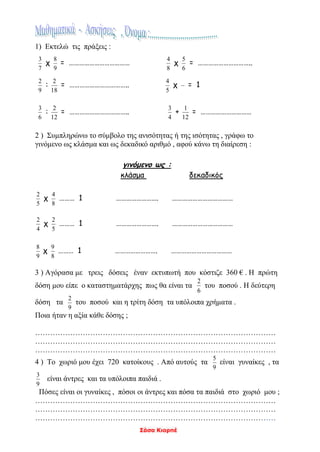 Σάσα Κιορπέ
1) Εκτελώ τις πράξεις :
7
3
χ
9
8
= ………………………………
8
4
χ
6
5
= …………………………..
9
2
:
18
2
= ……………………………..
5
4
χ = 1
6
3
:
12
2
= ……………………………..
4
3
+
12
1
= …………………………
2 ) Συμπληρώνω το σύμβολο της ανισότητας ή της ισότητας , γράφω το
γινόμενο ως κλάσμα και ως δεκαδικό αριθμό , αφού κάνω τη διαίρεση :
γινόμενο ως :
κλάσμα δεκαδικός
5
2
χ
8
4
……… 1 ……………………. ………………………………
4
2
χ
5
2
……… 1 ……………………. ………………………………
9
8
χ
8
9
……… 1 ……………………. ………………………………
3 ) Αγόρασα με τρεις δόσεις έναν εκτυπωτή που κόστιζε 360 € . Η πρώτη
δόση μου είπε ο καταστηματάρχης πως θα είναι τα
6
2
του ποσού . Η δεύτερη
δόση τα
9
2
του ποσού και η τρίτη δόση τα υπόλοιπα χρήματα .
Ποια ήταν η αξία κάθε δόσης ;
……………………………………………………………………………………
……………………………………………………………………………………
……………………………………………………………………………………
4 ) Το χωριό μου έχει 720 κατοίκους . Από αυτούς τα
9
5
είναι γυναίκες , τα
9
3
είναι άντρες και τα υπόλοιπα παιδιά .
Πόσες είναι οι γυναίκες , πόσοι οι άντρες και πόσα τα παιδιά στο χωριό μου ;
……………………………………………………………………………………
……………………………………………………………………………………
……………………………………………………………………………………
 