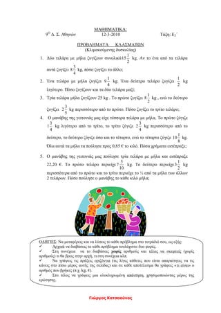 Γιώργος Κατσαούνος
ΜΑΘΗΜΑΤΙΚΑ:
9Ο
Δ. Σ. Αθηνών 12-3-2010 Τάξη: Ε2΄
ΠΡΟΒΛΗΜΑΤΑ ΚΛΑΣΜΑΤΩΝ
(Κλιμακούμενης δυσκολίας)
1. Δύο τελάρα με μήλα ζυγίζουν συνολικά
2
1
15 kg. Αν το ένα από τα τελάρα
αυτά ζυγίζει
4
3
8 kg, πόσο ζυγίζει το άλλο;
2. Ένα τελάρο με μήλα ζυγίζει
4
1
9 kg. Ένα δεύτερο τελάρο ζυγίζει
2
1
kg
λιγότερο. Πόσο ζυγίζουν και τα δύο τελάρα μαζί;
3. Τρία τελάρα μήλα ζυγίζουν 25 kg . Το πρώτο ζυγίζει
2
1
8 kg , ενώ το δεύτερο
ζυγίζει
5
3
2 kg περισσότερο από το πρώτο. Πόσο ζυγίζει το τρίτο τελάρο;
4. Ο μανάβης της γειτονιάς μας είχε τέσσερα τελάρα με μήλα. Το πρώτο ζύγιζε
4
3
1 kg λιγότερο από το τρίτο, το τρίτο ζύγιζε
4
3
2 kg περισσότερο από το
δεύτερο, το δεύτερο ζύγιζε όσο και το τέταρτο, ενώ το τέταρτο ζύγιζε
8
1
10 kg.
Όλα αυτά τα μήλα τα πούλησε προς 0,85 € το κιλό. Πόσα χρήματα εισέπραξε;
5. Ο μανάβης της γειτονιάς μας πούλησε τρία τελάρα με μήλα και εισέπραξε
22,20 €. Το πρώτο τελάρο περιείχε
10
5
7 kg. Το δεύτερο περιείχε
2
1
3 kg
περισσότερα από το πρώτο και το τρίτο περιείχε το ½ από τα μήλα των άλλων
2 τελάρων. Πόσο πούλησε ο μανάβης το κάθε κιλό μήλα;
ΟΔΗΓΙΕΣ: Να μεταφέρεις και να λύσεις το κάθε πρόβλημα στο τετράδιό σου, ως εξής:
 Αρχικά να διαβάσεις το κάθε πρόβλημα τουλάχιστο δυο φορές.
 Στη συνέχεια να το διαβάσεις χωρίς αριθμούς και τέλος να σκεφτείς (χωρίς
αριθμούς) τι θα βρεις στην αρχή, τι στη συνέχεια κλπ.
 Να γράψεις τις πράξεις οριζόντια (τις λίγες κάθετες που είναι απαραίτητες να τις
κάνεις στο πίσω μέρος αυτής της σελίδας) και σε κάθε αποτέλεσμα θα γράφεις «τι είναι» ο
αριθμός που βρήκες (π.χ. kg, €).
 Στο τέλος να γράψεις μια ολοκληρωμένη απάντηση, χρησιμοποιώντας μέρος της
ερώτησης.
 