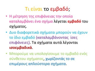 Τι είναι το εμβαδό;
• Η μέτρηση της επιφάνειας την οποία
καταλαμβάνει ένα σχήμα λέγεται εμβαδό του
σχήματος.
• Δυο διαφορετικά σχήματα μπορούν να έχουν
το ίδιο εμβαδό (καταλαμβάνοντας ίσες
επιφάνειες). Τα σχήματα αυτά λέγονται
ισοεμβαδικά.
• Μπορούμε να υπολογίσουμε το εμβαδό ενός
σύνθετου σχήματος, χωρίζοντάς το σε
επιμέρους απλούστερα σχήματα.
 