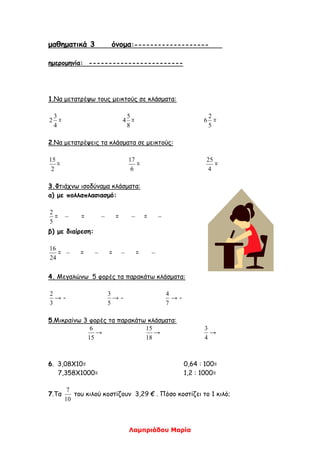 Λαμπριάδου Μαρία
μαθηματικά 3 όνομα:-------------------
ημερομηνία: ------------------------
1.Να μετατρέψω τους μεικτούς σε κλάσματα:
4
3
2 =
8
5
4 =
5
2
6 =
2.Να μετατρέψεις τα κλάσματα σε μεικτούς:
2
15
=
6
17
=
4
25
=
3.Φτιάχνω ισοδύναμα κλάσματα:
α) με πολλαπλασιασμό:
5
2
= = = =
β) με διαίρεση:
24
16
= = = =
4. Μεγαλώνω 5 φορές τα παρακάτω κλάσματα:
3
2
→ -
5
3
→ -
7
4
→ -
5.Μικραίνω 3 φορές τα παρακάτω κλάσματα:
15
6
→
18
15
→
4
3
→
6. 3,08Χ10= 0,64 : 100=
7,358Χ1000= 1,2 : 1000=
7.Τα
10
7
του κιλού κοστίζουν 3,29 € . Πόσο κοστίζει το 1 κιλό;
 