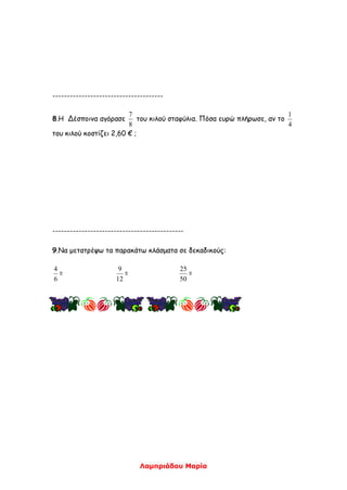 Λαμπριάδου Μαρία
--------------------------------------
8.Η Δέσποινα αγόρασε
8
7
του κιλού σταφύλια. Πόσα ευρώ πλήρωσε, αν το
4
1
του κιλού κοστίζει 2,60 € ;
---------------------------------------------
9.Να μετατρέψω τα παρακάτω κλάσματα σε δεκαδικούς:
6
4
=
12
9
=
50
25
=
 