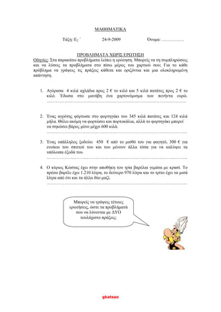 gkatsao
ΜΑΘΗΜΑΤΙΚΑ
Τάξη: Ε2 ΄ 24-9-2009 Όνομα: ……………
ΠΡΟΒΛΗΜΑΤΑ ΧΩΡΙΣ ΕΡΩΤΗΣΗ
Οδηγίες: Στα παρακάτω προβλήματα λείπει η ερώτηση. Μπορείς να τη συμπληρώσεις
και να λύσεις τα προβλήματα στο πίσω μέρος του χαρτιού σου; Για το κάθε
πρόβλημα να γράψεις τις πράξεις κάθετα και οριζόντια και μια ολοκληρωμένη
απάντηση.
1. Αγόρασα 4 κιλά αχλάδια προς 2 € το κιλό και 5 κιλά πατάτες προς 2 € το
κιλό. Έδωσα στο μανάβη ένα χαρτονόμισμα των πενήντα ευρώ.
………………………………………………………………………………….
2. Ένας αγρότης φόρτωσε στο φορτηγάκι του 345 κιλά πατάτες και 124 κιλά
μήλα. Θέλει ακόμη να φορτώσει και πορτοκάλια, αλλά το φορτηγάκι μπορεί
να σηκώσει βάρος μόνο μέχρι 600 κιλά.
…………………………………………………………………………………..
3. Ένας υπάλληλος ξοδεύει 450 € από το μισθό του για φαγητό, 300 € για
ενοίκιο του σπιτιού του και του μένουν άλλα τόσα για να καλύψει τα
υπόλοιπα έξοδά του.
…………………………………………………………………………………..
4. Ο κύριος Κώστας έχει στην αποθήκη του τρία βαρέλια γεμάτα με κρασί. Το
πρώτο βαρέλι έχει 1.210 λίτρα, το δεύτερο 970 λίτρα και το τρίτο έχει τα μισά
λίτρα από ότι και τα άλλα δύο μαζί.
…………………………………………………………………………………..
Μπορείς να γράψεις τέτοιες
ερωτήσεις, ώστε τα προβλήματά
σου να λύνονται με ΔΥΟ
τουλάχιστο πράξεις;
 