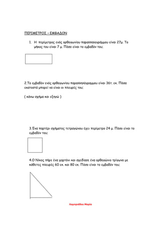 ΠΕΡΙΜΕΤΡΟΣ – ΕΜΒΑΔΟΝ
1. Η περίμετρος ενός ορθογωνίου παραλληλογράμμου είναι 27μ. Το
μήκος του είναι 7 μ. Πόσο είναι το εμβαδόν του;
2.Το εμβαδόν ενός ορθογωνίου παραλληλόγραμμου είναι 36τ. εκ. Πόσα
εκατοστά μπορεί να είναι οι πλευρές του;
( κάνω σχήμα και εξηγώ )
3.Ένα παρτέρι σχήματος τετραγώνου έχει περίμετρο 24 μ. Πόσο είναι το
εμβαδόν του;
4.Ο Νίκος πήρε ένα χαρτόνι και σχεδίασε ένα ορθογώνιο τρίγωνο με
κάθετες πλευρές 60 εκ. και 80 εκ. Πόσο είναι το εμβαδόν του;
Λαμπριάδου Μαρία
 
