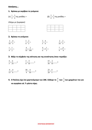 ΕΥΑΓΓΕΛΙΑ ΒΙΤΩΡΑΤΟΥ
Ασκήσεις…
1. Βρίσκω με ακρίβεια τα γινόμενα:
(α)
1 3
3 4
 της μονάδας = (β)
3 1
4 3
 της μονάδας =
Ελέγχω με ζωγραφική:
2. Βρίσκω τα γινόμενα:
3 4
10 5
 
3 2
4 5
 
3 4
5 8
 
2 2
10 5
 
1 1
4 2
 
4 2
10 100
 
4 1
2
6 3
 
7 6
2
9 4
 
3. Βάζω το σύμβολο της ισότητας και της ανισότητας όπου ταιριάζει:
4 6
___1
5 24

3 5
____1
4 10

15 2
____1
30 10

9 4
____1
15 8

50 4
____1
4 50

25 4
____1
20 5

4. Ο Παύλος είχε ένα χαρτονόμισμα των 20€. Ξόδεψε τα
4
5
των
3
4
των χρημάτων του για
να αγοράσει cd. Τι ρέστα πήρε;
 