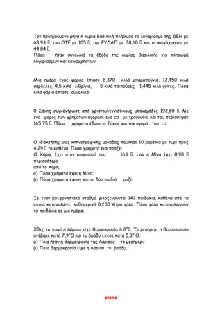elena
Τον προηγούμενο μήνα η κυρία Βασιλική πλήρωσε το λογαριασμό της ΔΕΗ με
Πόσα ήταν συνολικά τα έξοδα της κυρίας Βασιλικής για πληρωμή
λογαριασμών και κοινοχρήστων;
Μια ημέρα ένας ψαράς έπιασε 8,370 κιλά μπαρμπούνια, 12,450 κιλά
σαρδέλες, 4,5 κιλά λιθρίνια, 5 κιλά τσιπούρες 1,445 κιλά γόπες. Πόσα
κιλά ψάρια έπιασε συνολικά;
0
ένα μέρος των χρημάτων αγόρασε ένα cd με τραγούδια και του περίσσεψαν
cd;
Ο ιδιοκτήτης μιας κτηνοτροφικής μονάδας πούλησε 10 βαρέλια με τυρί προς
Ο Χάρης έχει στον κουμπαρά του 163
περισσότερα
από το Χάρη.
α) Πόσα χρήματα έχει η Μίνα;
β) Πόσα χρήματα έχουν και τα δύο παιδιά μαζί;
Σε έναν βρεφονηπιακό σταθμό φιλοξενούνται 142 παιδάκια, καθένα από τα
οποία καταναλώνει καθημερινά 0,250 λίτρα γάλα. Πόσο γάλα καταναλώνουν
τα παιδάκια σε μία ημέρα;
Χθες το πρωί η Λάρισα είχε θερμοκρασία 6,8°0. Το μεσημέρι η θερμοκρασία
ανέβηκε κατά 7,9°Ο και το βράδυ έπεσε κατά 5,3° Ο.
α) Ποια ήταν η θερμοκρασία της Λάρισας το μεσημέρι;
β) Ποια θερμοκρασία είχε η Λάρισα το βράδυ ;
 