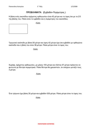 Παπατσάνη Κατερίνα Ε’ Τάξη 1/3/2008
ΠΑΠΑΤΣΑΝΗ ΚΑΤΕΡΙΝΑ
ΠΡΟΒΛΗΜΑΤΑ (Εμβαδόν-Περίμετρος )
Η βάση ενός οικοπέδου σχήματος ορθογωνίου είναι 42 μέτρα και το ύψος ίσο με τα 2/3
της βάσης του. Πόσο είναι το εμβαδόν και η περίμετρος του οικοπέδου;
Λύση
Τριγωνικό οικόπεδο με βάση 50 μέτρα και ύψος 42 μέτρα έχει ίσο εμβαδόν με ορθογώνιο
οικόπεδο που η βάση του είναι 38 μέτρα. Πόσα μέτρα είναι το ύψος του;
Λύση
Χωράφι, σχήματος ορθογωνίου, με μήκος 104 μέτρα και πλάτος 97 μέτρα πρόκειται να
φυτευτεί με δέντρα περιμετρικά. Πόσα δέντρα θα χρειαστούν, αν απέχουν μεταξύ τους
3 μέτρα;
Λύση
Ένα τρίγωνο έχει βάση 30 μέτρα και εμβαδόν 630 μέτρα. Πόσα μέτρα είναι το ύψος του;
Λύση
 