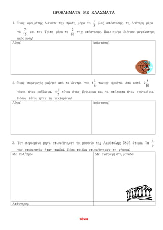 Τόνια
ΠΡΟΒΛΗΜΑΤΑ ΜΕ ΚΛΑΣΜΑΤΑ
1. Ένας ορειβάτης διένυσε την πρώτη μέρα το
3
1
μιας απόστασης, τη δεύτερη μέρα
τα
15
7
και την Τρίτη μέρα τα
10
2
της απόστασης. Ποια ημέρα διένυσε μεγαλύτερη
απόσταση;
Λύση: Απάντηση:
2. Ένας παραγωγός μάζεψε από τα δέντρα του
4
3
8 τόνους φρούτα. Από αυτά,
10
5
2
τόνοι ήταν ροδάκινα,
2
1
4 τόνοι ήταν βερίκοκα και τα υπόλοιπα ήταν νεκταρίνια.
Πόσοι τόνοι ήταν τα νεκταρίνια;
Λύση: Απάντηση:
3. Τον περασμένο μήνα επισκέφτηκαν το μουσείο της Ακρόπολης 5895 άτομα. Τα
9
4
των επισκεπτών ήταν παιδιά. Πόσα παιδιά επισκέφτηκαν τη γέφυρα;
Με πολ/σμό: Με αναγωγή στη μονάδα:
Απάντηση:
 