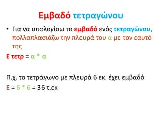 Εμβαδό τετραγώνου
• Για να υπολογίσω το εμβαδό ενός τετραγώνου,
πολλαπλασιάζω την πλευρά του α με τον εαυτό
της
Ε τετρ = α * α
Π.χ. το τετράγωνο με πλευρά 6 εκ. έχει εμβαδό
Ε = 6 * 6 = 36 τ.εκ
 