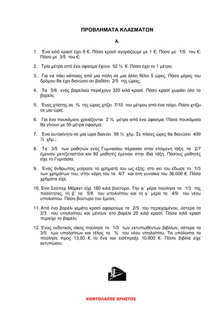ΚΟΝΤΟΛΑΖΟΣ ΧΡΗΣΤΟΣ
ΠΡΟΒΛΗΜΑΤΑ ΚΛΑΣΜΑΤΩΝ
Α.
1. Ένα κιλό κρασί έχει 8 €. Πόσο κρασί αγοράζουμε με 1 €; Πόσο με 1/5 του €;
Πόσο με 3/5 του €;
2. Τρία μέτρα από ένα ύφασμα έχουν 52 ½ €. Πόσο έχει το 1 μέτρο;
3. Για να πάει κάποιος από μια πόλη σε μια άλλη θέλει 5 ώρες. Πόσο μέρος του
δρόμου θα έχει διανύσει αν βαδίσει 2/5 της ώρας;
4. Τα 5/6 ενός βαρελιού περιέχουν 320 κιλά κρασί. Πόσο κρασί χωράει όλο το
βαρέλι;
5. Ένας χτίστης σε ¾ της ώρας χτίζει 7/10 του μέτρου από ένα τοίχο. Πόσο χτίζει
σε μια ώρα;
6. Για ένα πουκάμισο χρειάζονται 2 ¾ μέτρα από ένα ύφασμα. Πόσα πουκάμισα
θα γίνουν με 55 μέτρα ύφασμα;
7. Ένα αυτοκίνητο σε μια ώρα διανύει 58 ½ χλμ. Σε πόσες ώρες θα διανύσει 409
½ χλμ.;
8. Τα 3/5 των μαθητών ενός Γυμνασίου πέρασαν στην επόμενη τάξη, τα 2/7
έμειναν μετεξεταστέοι και 60 μαθητές έμειναν στην ίδια τάξη. Πόσους μαθητές
είχε το Γυμνάσιο;
9. Ένας άνθρωπος μοίρασε τα χρήματά του ως εξής: στο γιο του έδωσε το 1/5
των χρημάτων του, στην κόρη του τα 4/7 και στη γυναίκα του 36.000 €. Πόσα
χρήματα είχε;
10. Ένα Σούπερ Μάρκετ είχε 180 κιλά βούτυρο. Την α΄ μέρα πούλησε το 1/3 της
ποσότητας, τη β΄ τα 5/8 του υπολοίπου και τη γ΄ μέρα τα 4/9 του νέου
υπολοίπου. Πόσο βούτυρο του έμεινε;
11. Από ένα βαρέλι γεμάτο κρασί αφαιρούμε τα 2/5 του περιεχομένου, ύστερα τα
2/3 του υπολοίπου και μένουν στο βαρέλι 20 κιλά κρασί. Πόσα κιλά κρασί
περιείχε το βαρέλι;
12. Ένας εκδοτικός οίκος πούλησε το 1/3 των εκτυπωθέντων βιβλίων, ύστερα τα
3/5 των υπολοίπων και τέλος τα ¾ του νέου υπολοίπου. Τα υπόλοιπα τα
πούλησε προς 13,50 € το ένα και εισέπραξε 10.800 €. Πόσα βιβλία είχε
εκτυπώσει;

 