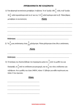 ΠΡΟΒΛΗΜΑΤΑ ΜΕ ΚΛΑΣΜΑΤΑ
1) Ένα φορτηγό αυτοκίνητο μεταφέρει 3 κιβώτια. Το α’ ζυγίζει 185 κιλά, το β’ ζυγίζει
10 κιλά περισσότερο από το α’ και το γ’ 15 κιλά λιγότερο από το β’. Πόσο βάρος
μεταφέρει το αυτοκίνητο; Λύση
..............................................................................................................................................
………………………………………………………………………………………………………………………………………..
………………………………………………………………………………………………………………………………………..
………………………………………………………………………………………………………………………………………..
Απάντηση: ……………………………………………………………………………………………………………..
2) Τα μιας απόστασης είναι χιλιόμετρα. Πόσα χιλιόμετρα είναι όλη η απόσταση;
Λύση
…………………………………………………………………………………………................................................
Απάντηση: ………………………………………………………………………………………………………………
3) Ο πατέρας του Κώστα ξόδεψε τον περασμένο μήνα τα από το μισθό του για
διατροφή, το από το υπόλοιπο για ρουχισμό, και τα του νέου υπόλοιπου για
τηλέφωνο. Αν ο μισθός του ήταν 1400 €, πόσα € ξόδεψε για κάθε περίπτωση και
πόσα € του έμειναν;
Λύση
......................................................................
…………………………………………………………………..
……………………………………………………………………
…………………………………………………………………..
ΠΑΠΑΤΣΑΝΗ ΚΑΤΕΡΙΝΑ
 